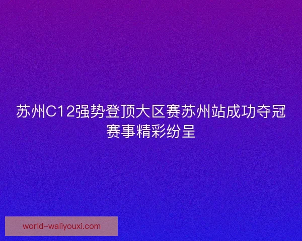 苏州C12强势登顶大区赛苏州站成功夺冠赛事精彩纷呈 苏州C12强势登顶大区赛苏州站成功夺冠赛事精彩纷呈