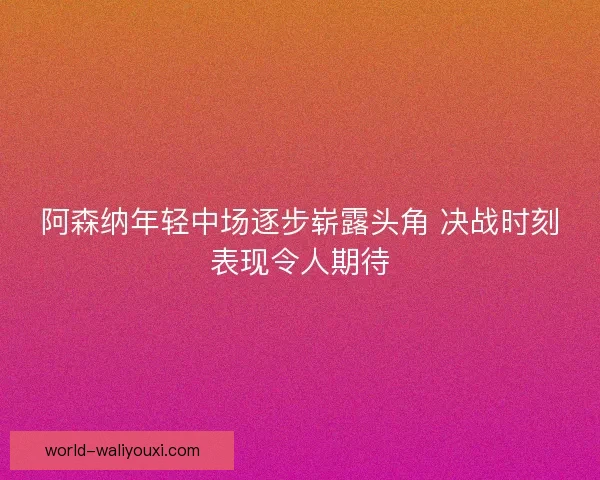 阿森纳年轻中场逐步崭露头角 决战时刻表现令人期待