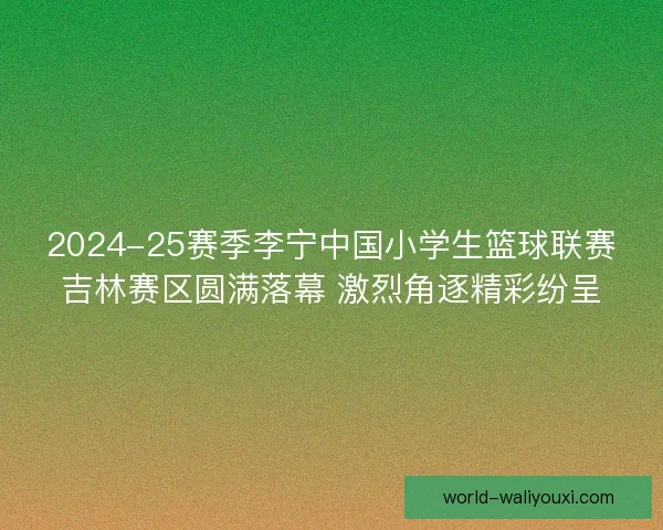 2024-25赛季李宁中国小学生篮球联赛吉林赛区圆满落幕 激烈角逐精彩纷呈