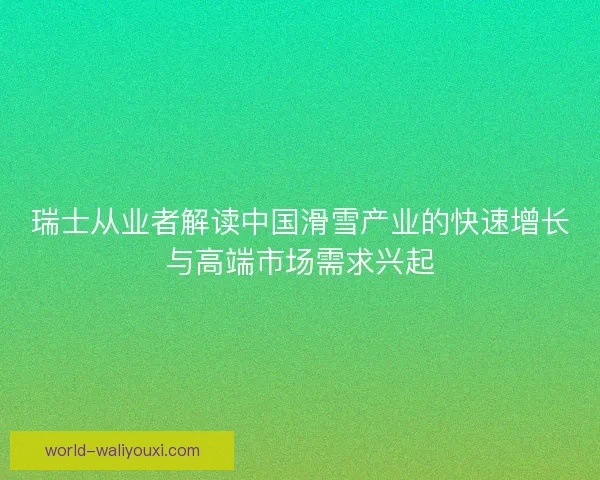 瑞士从业者解读中国滑雪产业的快速增长与高端市场需求兴起