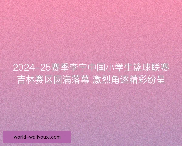 2024-25赛季李宁中国小学生篮球联赛吉林赛区圆满落幕 激烈角逐精彩纷呈