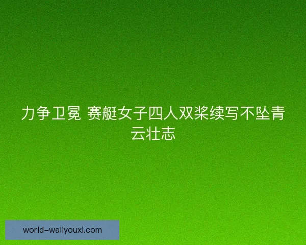 力争卫冕 赛艇女子四人双桨续写不坠青云壮志