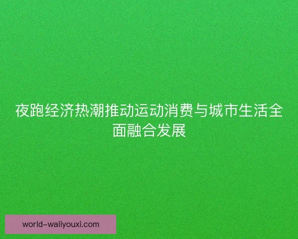 夜跑经济热潮推动运动消费与城市生活全面融合发展