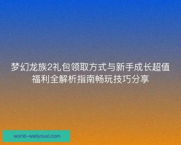 梦幻龙族2礼包领取方式与新手成长超值福利全解析指南畅玩技巧分享 梦幻龙族2礼包领取方式与新手成长超值福利全解析指南畅玩技巧分享