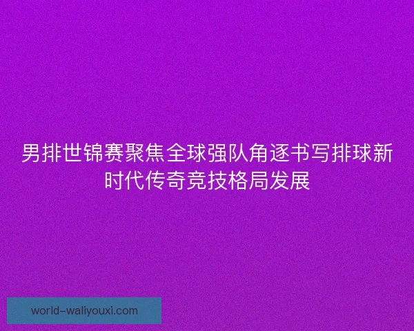 男排世锦赛聚焦全球强队角逐书写排球新时代传奇竞技格局发展