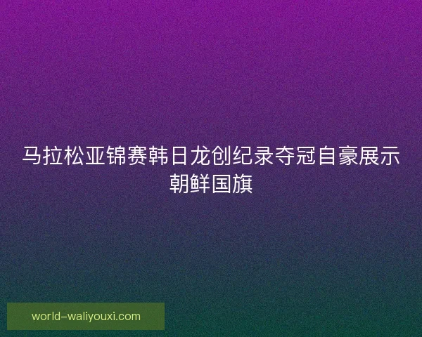 马拉松亚锦赛韩日龙创纪录夺冠自豪展示朝鲜国旗