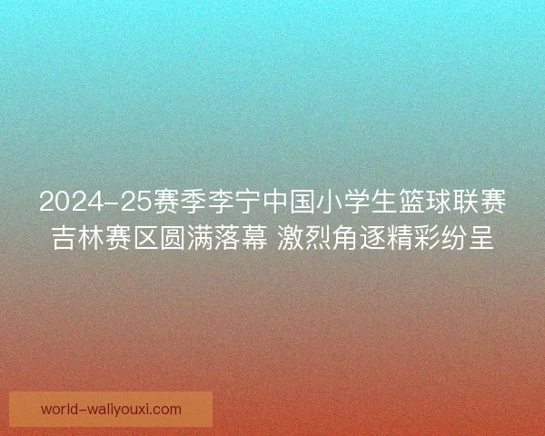 2024-25赛季李宁中国小学生篮球联赛吉林赛区圆满落幕 激烈角逐精彩纷呈