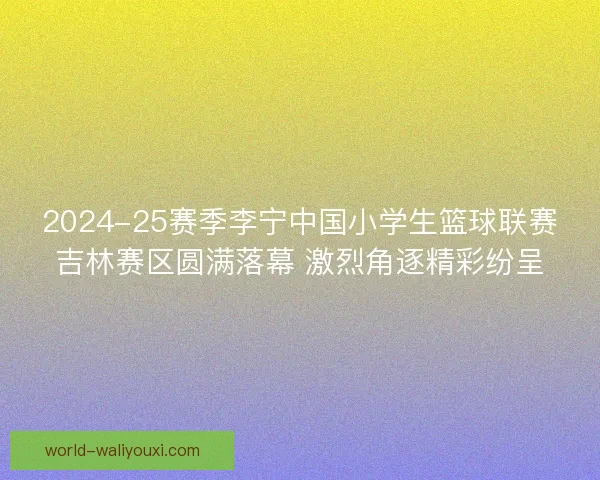 2024-25赛季李宁中国小学生篮球联赛吉林赛区圆满落幕 激烈角逐精彩纷呈 2024-25赛季李宁中国小学生篮球联赛吉林赛区圆满落幕 激烈角逐精彩纷呈